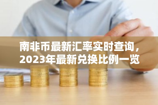 南非币最新汇率实时查询，2023年最新兑换比例一览