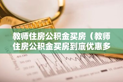 教师住房公积金买房（教师住房公积金买房到底优惠多少）