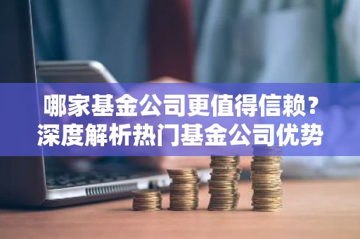 哪家基金公司更值得信赖？深度解析热门基金公司优势