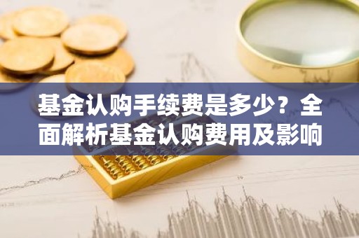 基金认购手续费是多少？全面解析基金认购费用及影响因素