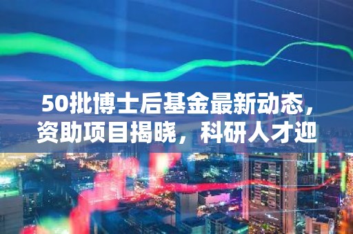 50批博士后基金最新动态，资助项目揭晓，科研人才迎来新机遇！