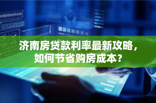济南房贷款利率最新攻略，如何节省购房成本？
