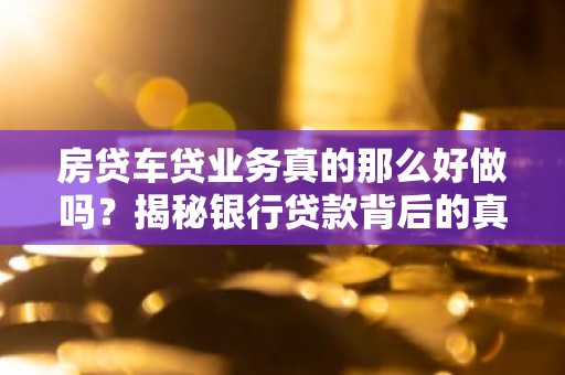 房贷车贷业务真的那么好做吗？揭秘银行贷款背后的真相