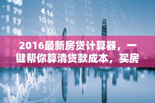 2016最新房贷计算器，一键帮你算清贷款成本，买房不再迷茫！