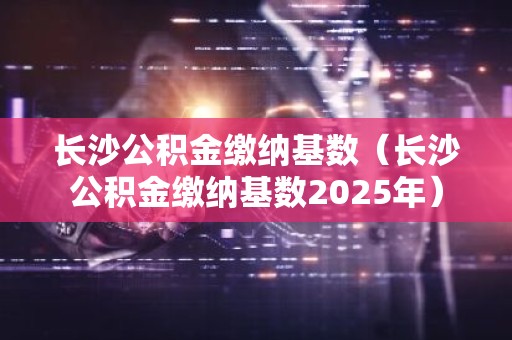 长沙公积金缴纳基数（长沙公积金缴纳基数2025年）