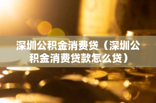 深圳公积金消费贷（深圳公积金消费贷款怎么贷）