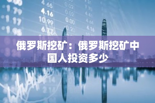 俄罗斯挖矿：俄罗斯挖矿中国人投资多少