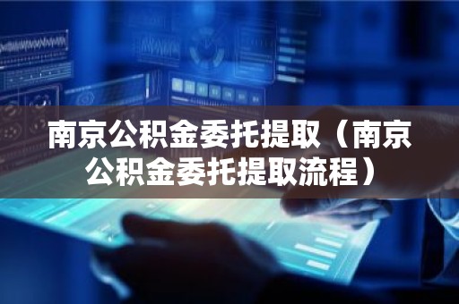南京公积金委托提取（南京公积金委托提取流程）