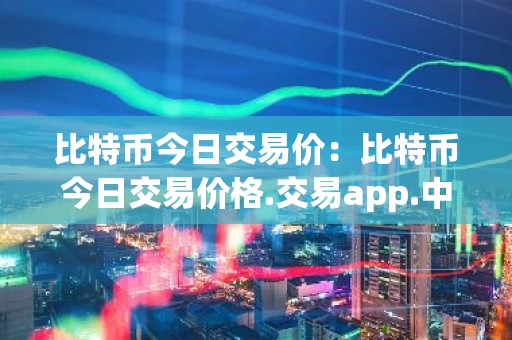 比特币今日交易价：比特币今日交易价格.交易app.中国