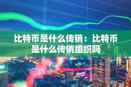 比特币是什么传销：比特币是什么传销组织吗