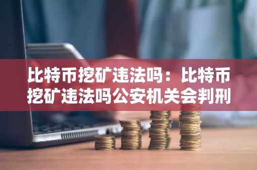 比特币挖矿违法吗：比特币挖矿违法吗公安机关会判刑吗