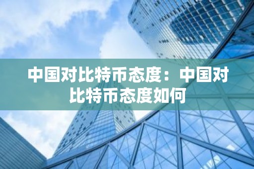 中国对比特币态度：中国对比特币态度如何