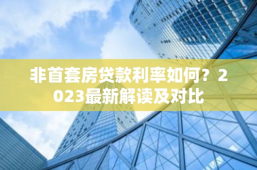 非首套房贷款利率如何？2023最新解读及对比