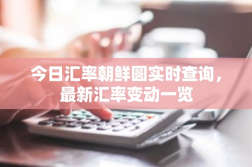 今日汇率朝鲜圆实时查询，最新汇率变动一览