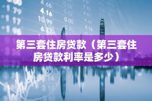 第三套住房贷款（第三套住房贷款利率是多少）