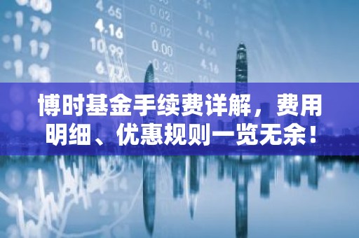 博时基金手续费详解，费用明细、优惠规则一览无余！