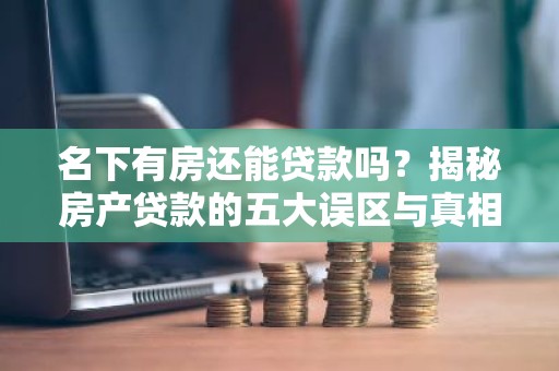 名下有房还能贷款吗？揭秘房产贷款的五大误区与真相！