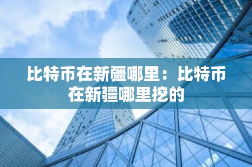 比特币在新疆哪里：比特币在新疆哪里挖的
