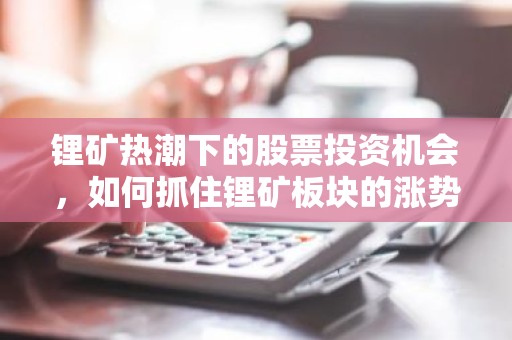 锂矿热潮下的股票投资机会，如何抓住锂矿板块的涨势？