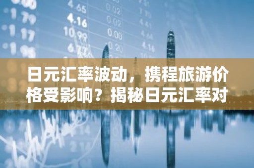 日元汇率波动，携程旅游价格受影响？揭秘日元汇率对旅游费用的影响