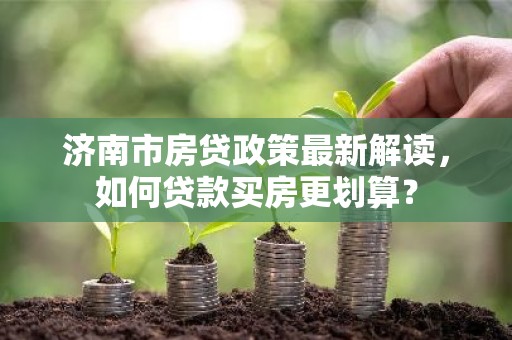 济南市房贷政策最新解读，如何贷款买房更划算？