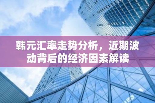 韩元汇率走势分析，近期波动背后的经济因素解读