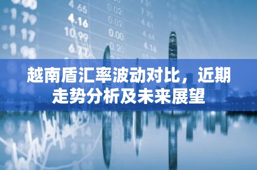 越南盾汇率波动对比，近期走势分析及未来展望