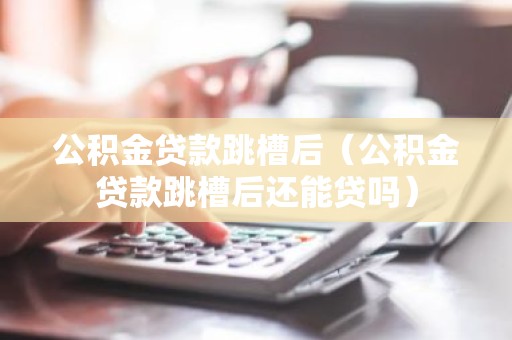 公积金贷款跳槽后（公积金贷款跳槽后还能贷吗）