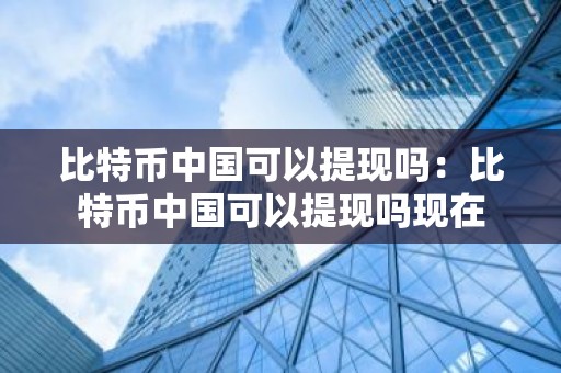 比特币中国可以提现吗：比特币中国可以提现吗现在