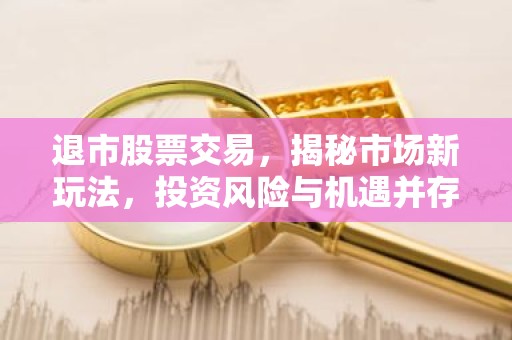 退市股票交易，揭秘市场新玩法，投资风险与机遇并存
