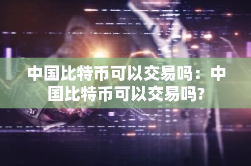 中国比特币可以交易吗：中国比特币可以交易吗?