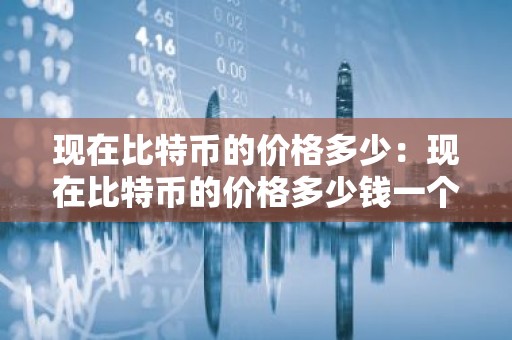 现在比特币的价格多少：现在比特币的价格多少钱一个