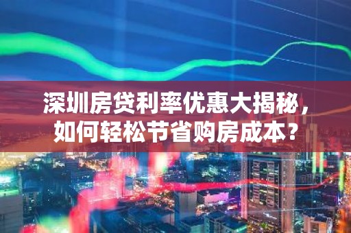 深圳房贷利率优惠大揭秘，如何轻松节省购房成本？