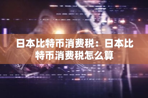 日本比特币消费税：日本比特币消费税怎么算