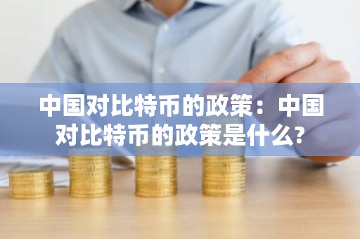 中国对比特币的政策：中国对比特币的政策是什么?