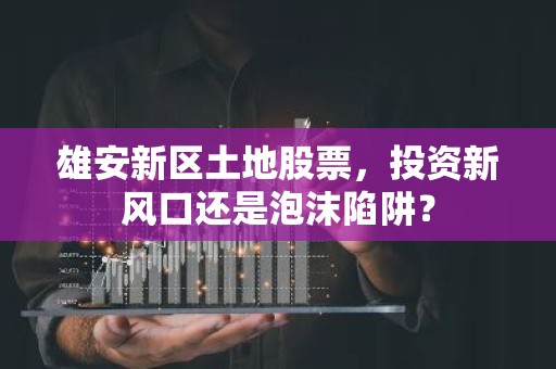 雄安新区土地股票，投资新风口还是泡沫陷阱？