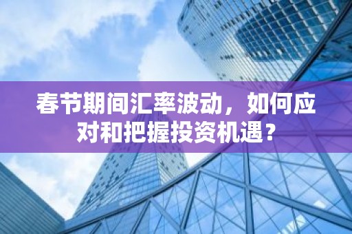 春节期间汇率波动，如何应对和把握投资机遇？