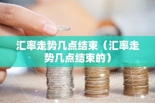 汇率走势几点结束（汇率走势几点结束的）