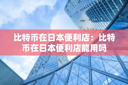 比特币在日本便利店：比特币在日本便利店能用吗