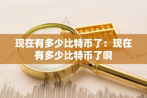 现在有多少比特币了：现在有多少比特币了啊