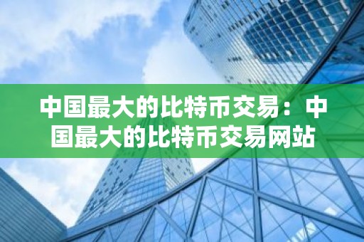 中国最大的比特币交易：中国最大的比特币交易网站
