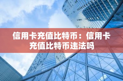信用卡充值比特币：信用卡充值比特币违法吗
