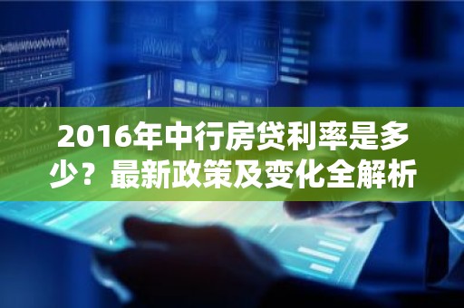 2016年中行房贷利率是多少？最新政策及变化全解析