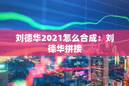 刘德华2021怎么合成：刘德华拼接