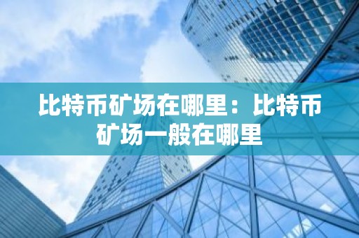 比特币矿场在哪里：比特币矿场一般在哪里