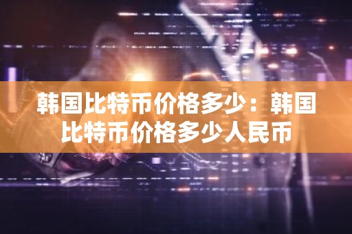韩国比特币价格多少：韩国比特币价格多少人民币