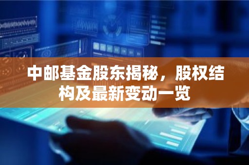 中邮基金股东揭秘，股权结构及最新变动一览