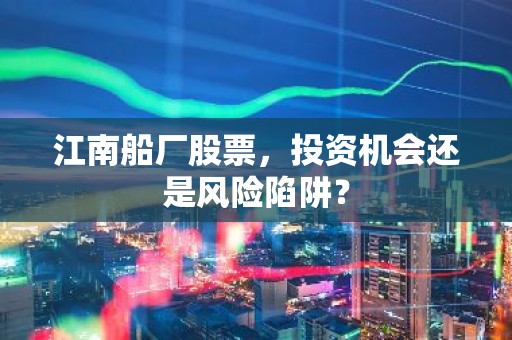 江南船厂股票，投资机会还是风险陷阱？