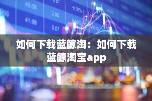 如何下载蓝鲸淘：如何下载蓝鲸淘宝app