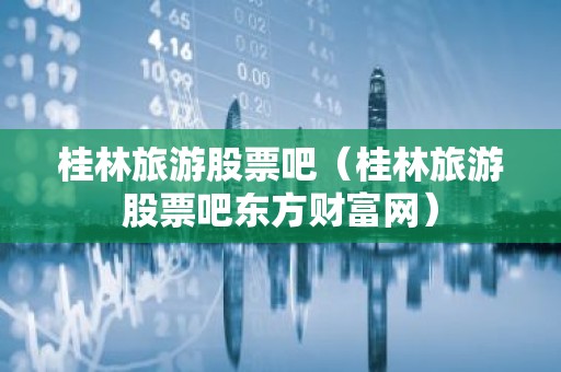 桂林旅游股票吧（桂林旅游股票吧东方财富网）